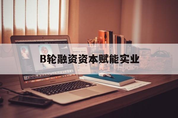 鹤岗市B轮融资资本赋能实业(b轮融资公司值得工作吗)