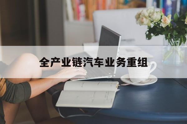 鹤岗市全产业链汽车业务重组(全产业链汽车业务重组的意义)